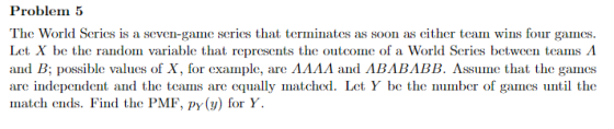 Problem 5 The World Series is a seven-game series that terminates as soon as cither team wins four games. Let X b Series between teams and B; possible valus of X, for example, are AAAA and ABABABB. Assume that the games are independent and the teams are equally matched. Let Y be the nuber of games until the match ends. Find the PMF, py( for Y. e the random variable that represents the outcome of a Worl