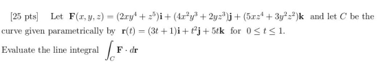 [25 pts] Let F(x, y, z) = (2xy4 + 25)i + (4x´y3 + 2yz3)j + (5x24 + 3y2-2)k and let C be the curve given parametrically by r(t