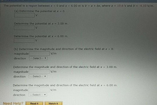 The potential in a region between x = 0 and x = 6.00 m is V = a + bx, where a = 19.6 V and b =-4.10 V/m (a) Determine the potential at x 0 Determine the potential at x 3.00 m Determine the potential at x 6.00 m. (b) Determine the magnitude and direction of the electric field at x magnitude direction Select. 0 V/m Determine the magnitude and direction of the electric field at x 3.00 m. magnitude direction Select. V/m Determine the magnitude and direction of the electric field at x = 6.00 m. magnitude direction Select V/m Need Help? [ーRead it 111 Watch It ll