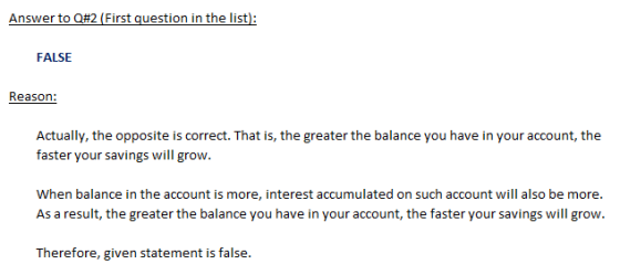 Answer to Q#2 (First question in the list) FALSE Reason: Actually, the opposite is correct. That is, the greater the balance you have in your account, the faster your savings will grow. When balance in the account is more, interest accumulated on such account will also be more. As a result, the greater the balance you have in your account, the faster your savings will grow. Therefore, given statement is false.
