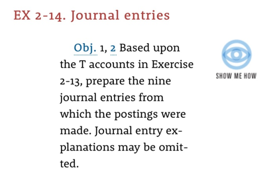 EX 2-14. Journal entries Obj. 1, 2 Based upon the T accounts in Exercise 2-13, prepare the nine journal entries from which the postings were made. Journal entry ex planations may be omit- ted. SHOW ME HOW