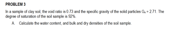 PROBLEM3 In a sample of clay soil, the void ratio is 0.73 and the specific gravity of the solid particles G- 2.71. The degree of saturation of the soil sample is 92% A. Calculate the water content, and bulk and dry densities of the soil sample.