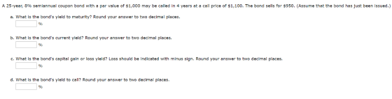 A 25-year, 8% semiannual coupon bond with a par value of $1,000 may be called in 4 years at a call price of $1,100. The bond sells for $950. (Assume that the bond has just been issued.) a. What is the bonds yield to maturity? Round your answer to two decimal places b. What is the bonds current yield? Round your answer to two decimal places. c. What is the bonds capital galn or loss yleld? Loss should be Indicated with minus sign. Round your answer to two declmal places. d. What is the bonds yleld to call? Round your answer to two decimal places
