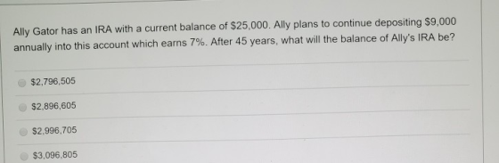 Ally Gator has an IRA with a current balance of $25,000. Ally plans to continue depositing $9,000 annually into this account
