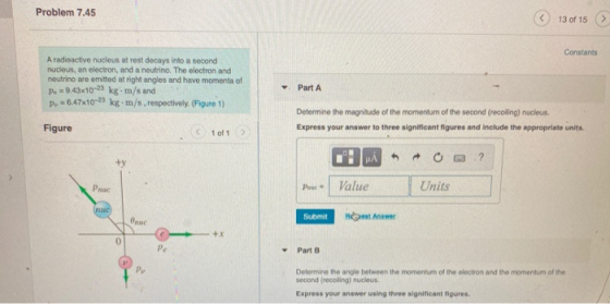 Problem 7.45 13 of 15 Constants A radioactive nucleus at rest decays into a second nucleus, an electron, and a neutrino. The