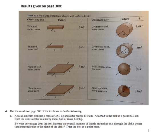 Results given on page 300: TABLE 12.2 Moments of inertia of objects with uniform density Object and axis Picture Object and axis Picture Thin rod about center Cylinder or disk, ML MR2 about center Thin rod about end ML Cylindrical hoop, MR2 about center Plane or slab, about center Solid sphere, about diameter 3MR2 Plane or slab, about edge Ma Spherical shell, about diameter MR2 4. Use the results on page 300 of the textbook to do the following: A solid, uniform disk has a mass of 35.0 kg and outer radius 40.0 cm. Attached to the disk at a point 27.0 cm from the disks center is a heavy metal bolt of mass 1.00 kg. By what percentage does the bolt increase the overall moment of inertia around an axis through the disks center (and perpendicular to the plane of the disk)? Treat the bolt as a point mass a.