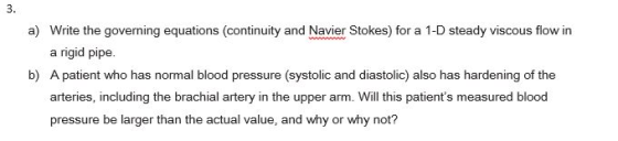 a) Write the governing equations (continuity and Navier Stokes) for a 1-D steady viscous flow in a rigid pipe. b) A patient who has normal blood pressure (systolic and diastolic also has hardening of the arteries, including the brachial artery in the upper arm. Will this patients measured blood pressure be larger than the actual value, and why or why not?