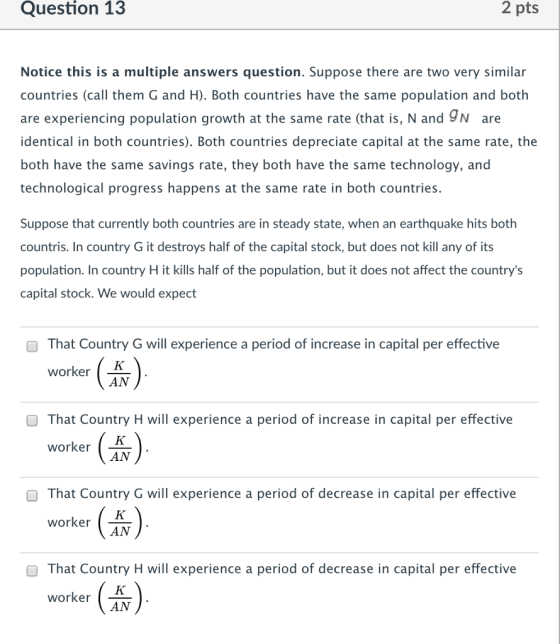 Question 13 2 pts Notice this is a multiple answers question. Suppose there are two very similar countries (call them G and H). Both countries have the same population and both are experiencing population growth at the same rate (that is, N and 9N are identical in both countries). Both countries depreciate capital at the same rate, the both have the same savings rate, they both have the same technology, and technological progress happens at the same rate in both countries. Suppose that currently both countries are in steady state, when an earthquake hits both countris. In country G it destroys half of the capital stock, but does not kill any of its population. In country H it kills half of the population, but it does not affect the countrys capital stock. We would expect O That Country G will experience a period of increase in capital per effective worker . AN That Country H will experience a period of increase in capital per effective worker AN O That Country G will experience a period of decrease in capital per effective worker AN O That Country H will experience a period of decrease in capital per effective worker AN