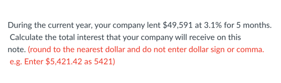During the current year, your company lent $49,591 at 3.1% for 5 months. Calculate the total interest that your company will