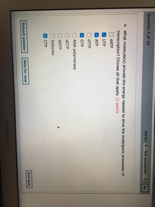 Question 4 of 10 Go to [4. Not answeredCo 4. What molecule(s) provide the energy needed to drive the endergonic processes of transcription? Choose all that apply. (1 point) □ dATP UTP ATP RNA polymerase dCTP dGTP histones CTP End quiz Submit answer Skip for now