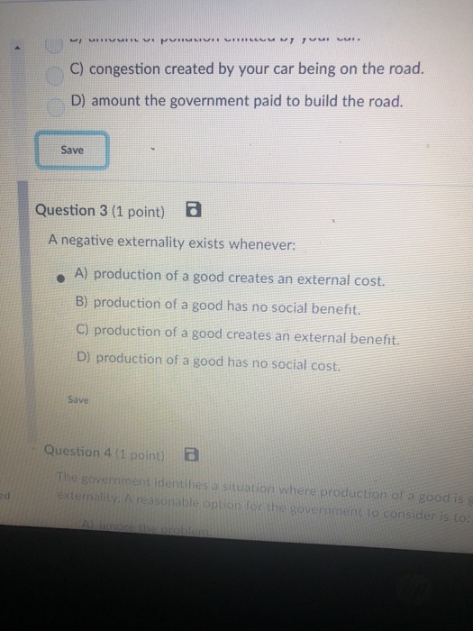 C) congestion created by your car being on the road. D) amount the government paid to build the road. Save Question 3 (1 point) B A negative externality exists whenever: . A) production of a good creates an external cost. B) production of a good has no social benefit. C) production of a good creates an external benefit. D) production of a good has no social cost. Save Question 4 (1 poin) B l identinesa situation where production of a goodi 50 situation where production of a good i ed onable op government to consider i