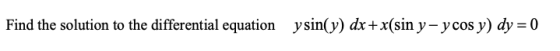 Find the solution to the differential equation ysin(y) dx + x(sin y, ycos y) dy = 0