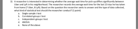 3) A researcher is interested in determining whether the average wait time for pick-up differs significantly between Uber and Lyft in his neighborhood. The researcher records the average wait time for the last 15 trips he has taken from home (7 Uber, 8Lyft). Based on the question the res earcher seeks to answer and the type of data collected, what kind of statistical test should the researcher conduct? (1 point Single-sample t test Correlated-groups t test Independent-groups t test ANOVA None of the above a. b. d. e.