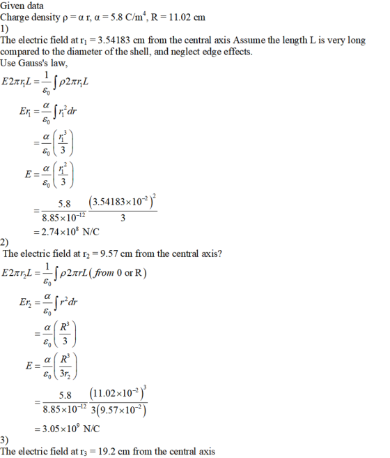 Given data Charge density ρ α r, α = 5.8 Can, R = 1 1.02 cm The electric field at r1-3.54183 cm from the central axis Assume the length L is very long compared to the diameter of the shell, and neglect edge effects. Use Gausss law 5.8 (3.54183x102 8.85x10-12 -2.74x108 N/C The electric field at「 9.57 cm from the central axis? 11.02x10-) 8.85x10-12 3(9.57x10-2 5.8 3.05 x109 N/C The electric field at r3-19.2 cm from the central axis