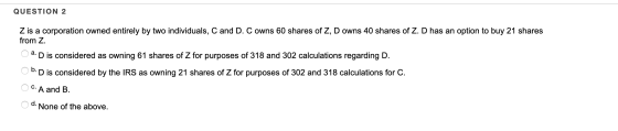 QUESTION 2 Z is a corporation owned entirely by two individuals, C and D. C owns 60 shares of Z, D owns 40 shares of Z. D has