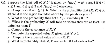Q5. Suppose the joint pdf of X, Y is given by f(x, y) zy/3 if 0 s S1 and 0 sy< 2 and f(x,y) elsewhere. a. Compute P(X+Y2 1). b. What is the probability that (X, Y) E A where A is the region bounded above by the parabola y 2 c. What is the probability that both X, Y exceeding 0.5? d. What is the probability X will take on values that are at least 0.2 units less than Y e. Compute the covariance of X,Y f. Compute the expected value X given that Y >1 g. Compute the expected value of min(X, Y) g. What is probability that X, Y are within 0.1 of each other?
