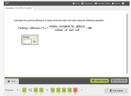 Print Calculator Periodic Table Ebook Question 12 of 20 (1 point) Calculate the packing efficiency in body-centered cubic unit cells using the following equation: volume occupied by spheres x 100 Packing efficiency volume of unit cell Number Check Answer Q View Solution Hint 41 12 13 14 15 16 17 18 19 20 Progress -20 Exit Activity