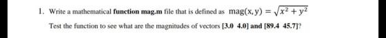 1. Write a mathematical function mag.m file that is defined as mag(x,y) -Vx2 +y2 Test the function to see what are the magnit