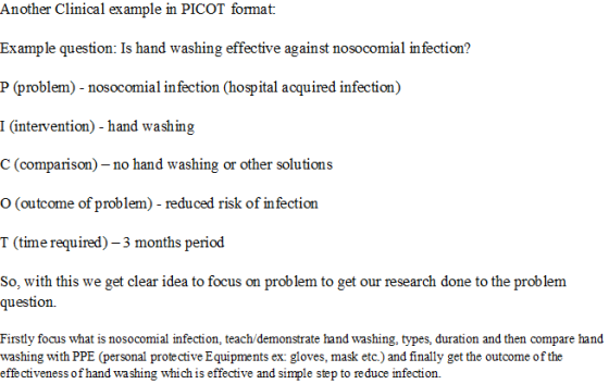 Another Clinical ex ample in PICOT format Example question: Is hand washin P (problem)- nosocomial in fection (hospital acquired infection) I (intervention) - hand washing C (comparison)-no hand washing or other solutions O (outcome of problem) - reduced risk of infection T (time required)-3 months period So, with this we get clear idea to focus on problem to get our research done to the problem g effective against nosocomial infection? question. Firstly focus what is nosocomial infection, teach demonstrate hand washing, types, duration and then compare hand washing with PPE (personal prote ctive Equipments ex: gloves, mask etc.) and finally get the outcome of the effectiveness ofhand wa shing which is effective and simple step to reduce infection.