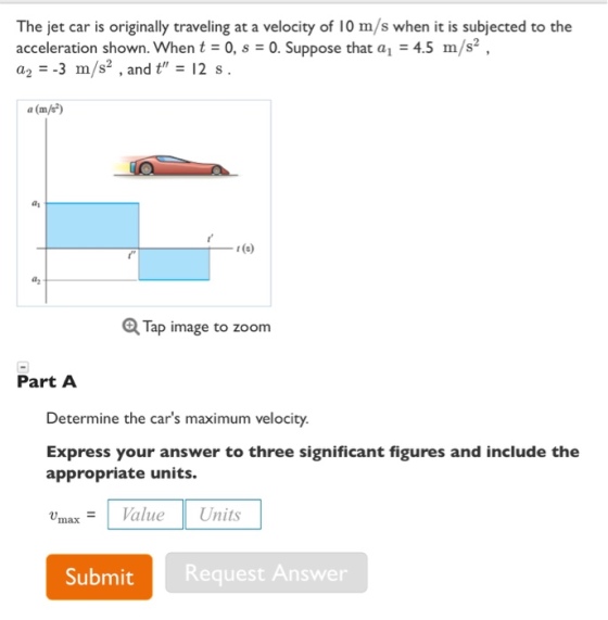 The jet car is originally traveling at a velocity of 10 m/s when it is subjected to the acceleration shown. When t0,0. Suppose that a4.5 m/s2 a,--3 m/s2 , and t,-12 s. a(m/e) ay t (3) Tap image to zoom Part A Determine the cars maximum velocity. Express your answer to three significant figures and include the appropriate units. Vmax= | Value Units SubmitRequest Answer