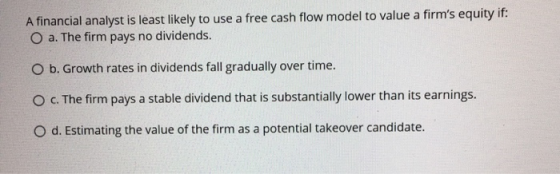 A financial analyst is least likely to use a free cash flow model to value a firms equity if: O a. The firm pays no dividend