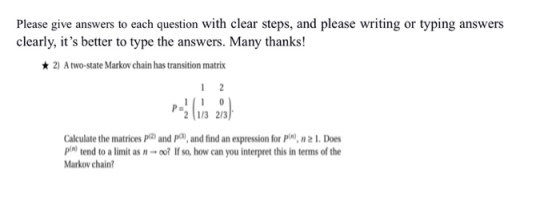 Please give answers to each question with clear steps, and please writing or typing answers clearly, its better to type the answers. Many thanks! 2) A two-state Markov chain has transition matrix 2 1/3 2/3 Calculate the matrices Pa) and Pa, and find an expression for pin, n 2L Does pin) tend to a limit as n → oo? If so, how can you interpret this in terms of the Markov chain?