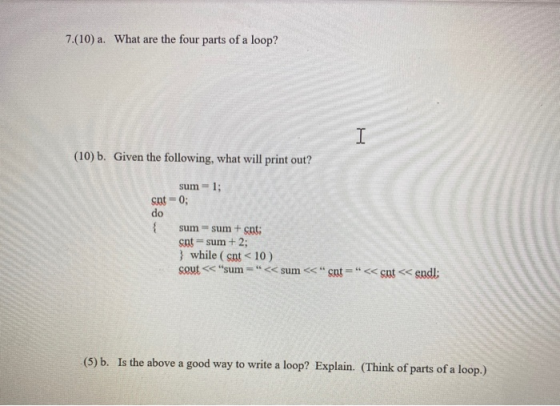 7.(10) a. What are the four parts of a loop? (10) b. Given the following, what will print out? sum = 1; snt = 0; do sum - sum