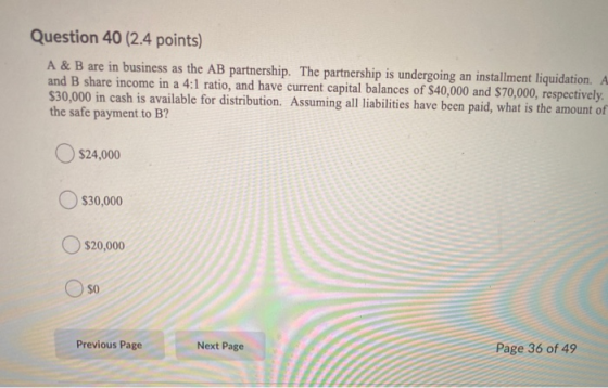 Question 40 (2.4 points) A & B are in business as the AB partnership. The partnership is undergoing an installment liquidatio