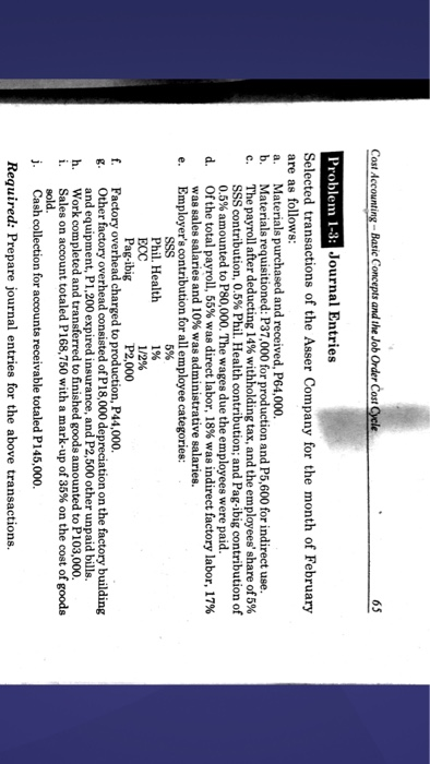 65 Problem 1-3: Journal Entries Selected transactions of the Asser Company for the month of February are as follows a. Materials p b. Materials requisitioned: P37,000 for production and P5,600 for indirect use c. The payroll after deducting 14% withholding tax, and the employees share of 5% d and received, P64,000. SSS contribution, 0.5% Phil. Health contribution; and Pag-ibig contribution of 0.5% to P80,000. The wages due the employees were paid d. Of the total payroll, 55% was direct labor, 18% was indirect factory labor, 17% was sales salaries and 10% was administrative salaries. e. Employers contribution for all employee categories: Phil. Health 1% Pag-ibig P2,000 f. g. Other factory overhead consisted of h. Work completed and transferred to finished j. Cash collection for accounts receivable totaled P145,000 Required: Prepare journal entries for the above transactions. Factory overhead charged to production, P44,000 and equipment, P1,200 expired insurance, and P2,500 other unpaid bills. Sales on account totaled P168.750 with a mark-up of 35% on the cost of goods P18,000 depreciation on the factory building s amounted to P103,000.