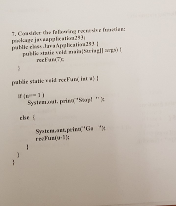 7. Consider the following recursive function: package javaapplication293; public class JavaApplication293 public static void main Stringl args) recFun(7) public static void recFun int u) if (-= 1 ) System.out. print(Stop! ); else System.out.print(Go ); recFun(u-1);