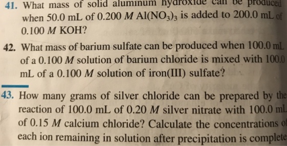 41. What mass of solid aluminum hydröxide call be produced when 50.0 mL of 0.200 M AI(NO3)3 is added to 200.0 mL of 0.100 M KOH? 42. What mass of barium sulfate can be produced when 100.0 mL of a 0.100 M solution of barium chloride is mixed with 100.0 mL of a O.100 M solution of iron(III) sulfate? 43. How many grams of silver chloride can be prepared by the reaction of 100.0 mL of 0.20 M silver nitrate with 100.0 ml of 0.15 M calcium chloride? Calculate the concentrations of each ion remaining in solution after precipitation is complete