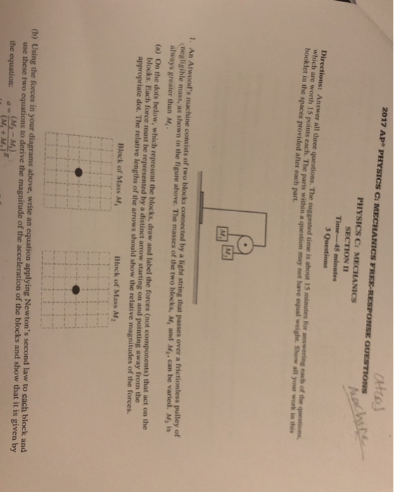 2017 AP PHYSICS C: PHYSICS C: MECHANICS SECTION II Time-45 minutes 3 Questions Directions: Answer all three q which bookle ons: Answer all three questions. The suggested time is about 15 minutes for answering each of the questions arc worth 15 points each. The parts within a question may not have equal weight. Show all your work in this t in the spaces provided after each part. . An Atwoods machine consists of two blocks connected by a light string that passes over a frictionless pulley of negligible mass, as shown in the figure above. The masses of the two blocks, M, and M2, can be varied. M2 is (a) On the dots below, which represent the blocks, draw and label the forces (not components) that act on the appropriate dot. The relative lengths of the arrows should show the relative magnitudes of the forces. always greater than M, blocks. Each force must be represented by a distinct arrow starting on and pointing away from the Block of Mass M Block of Mass M2 plying Newtons second law to each block and (b) Using the forces in your diagrams above, write an equation ap use these two equations to derive the magnitude of the acceleration of the blocks and show that it is given by (M-M) the equation:(46 MI