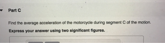Part C Find the average acceleration of the motorcycle during segment of the motion. Express your answer using two significan