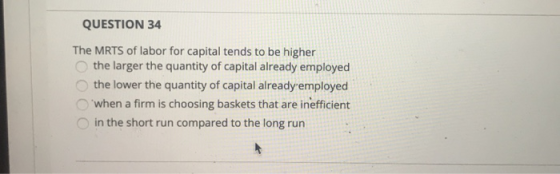 QUESTION 34 The MRTS of labor for capital tends to be higher the larger the quantity of capital already employed the lower th