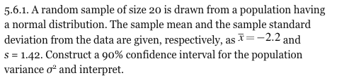 5.6.1. A random sample of size 20 is drawn from a population having a normal distribution. The sample mean and the sample standard deviation from the data are given, respectively, as 2.2 and s-1.42. Construct a 90% confidence interval for the population variance σ2 and interpret.