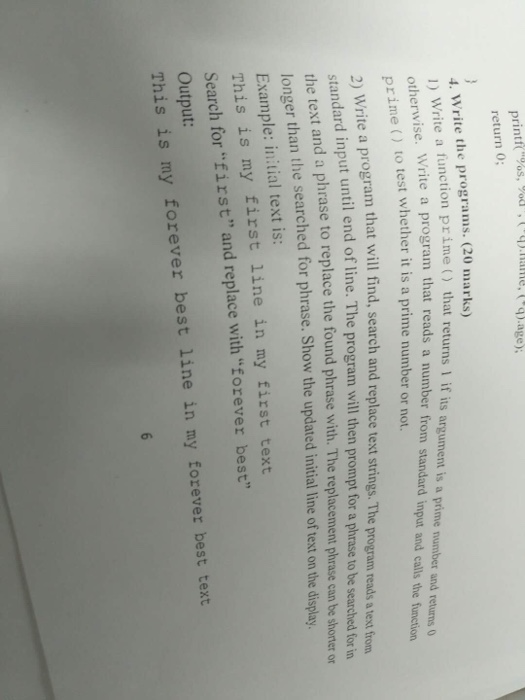 printt return 0; 4. Write the programs. (20 marks) ) Write a function prime() 2) rime) that returns1 if its argument is a prime number and returns 0 rogram that reads a number from standard input and calls the function to test whether it is a prime number or not. rogram that will find, search and replace text strings. The program reads a text from t until end of line. The program will then prompt for a phrase to be searched for in the text and a phrase to replace the found phrase with. The replacement phrase can be shoter longer than the searched for phrase. Show the updated initial line of text on the display Example: initial text is: This is my first line in my first text Search for first and replace with Eorever best Output: This is my forever best line in my forever best text