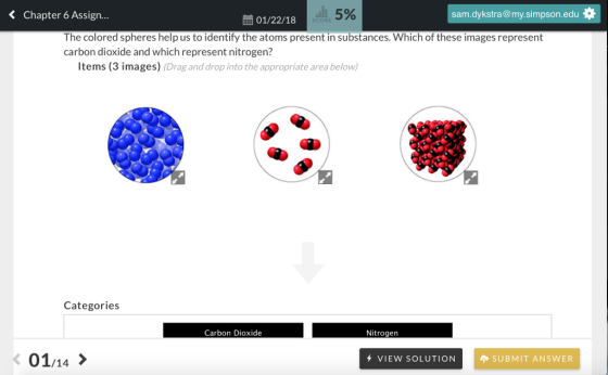 < Chapter 6 Assign... 5% sam.dykstra @my.simpson.edu幸 01/22/18 SCORE The colored spheres help us to identify the atoms present in substances. Which of these images represent carbon dioxide and which represent nitrogen? Items (3 images) (Drag and drop into the appropriate area below Categories Carbon Dioxide Nitrogen K 01/14> VIEW SOLUTION SUBMIT ANSWER