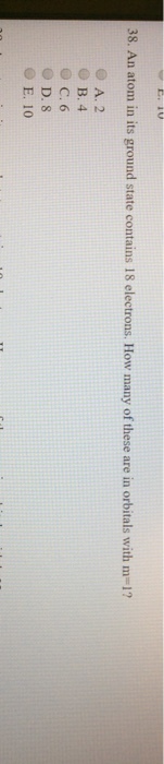 38. An atom in its ground state contains 18 electrons. How many of these are in orbitals with m-1? O A. 2 O B. 4 O C. 6 O D. S O E. 10