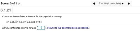 Score: 0 of 1 pt 7 of 18 (1 complete) 6.1.21 Construct the confidence interval for the population mean . C=0.95, x = 7.9, 6=0