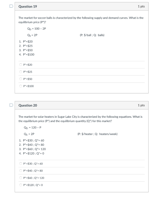 Question 19 1 pts The market for soccer balls is characterized by the following supply and demand curves. What is the equilibrium price (P*)? D-100-2P Qs-2P (P: $/ball ; Q: balls) 1. P $20 2. P*-$25 3. P* $50 4. P* $100 P $20 P* $25 P* $50 P*-$100 Question 20 1 pts The market for solar heaters in Sugar Lake City is characterized by the following equations. What is the equilibrium price (P) and the equilibrium quantity (Q) for this market? QD 120-P (P: $/heater; Q: heaters/week) 1. P $30; Q-60 2. P*-$40; Q-80 3. P*-$60;Q-120 P $30 Q 60 P-$40;Q-80 P-$60 Q-120 P*-$120;Q-0