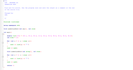 *R 2B PROGRAM 1B: INSERTION SORT Find and rix errors. Ron the program once and save the outpat as a conment at the end of the source file Changed by: IDE #include <iostream> using namespace std: void insertionSort (int aryll, int size) int main double list(1001-(50.1, 30.2, 80.3, 10.5, 30.2, 40.9, 90.8, 30.2, 80.8, 30.51 int size = 10; for (int í = 0; i < size; i++) cout<< listi << cout << endl: void insertionSort (int array, int size) for (int íー0: i < size: i++) cout << list[i] << ; cout << endl: return 0: