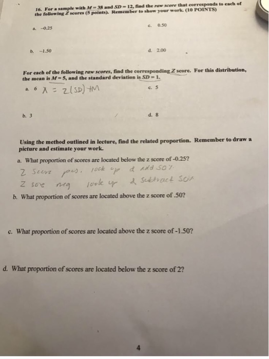 16. For a sample with M-38 and SD-12, find the ranw score that corresponds to each of the following Zscores (s points) Remember to show your work. (1O POINTS) c. 0.50 a. -0.25 d. 2.00 For each of the following raw scones, find the corresponding Z score. For this distribution, the mean is M-5 and the standard deviation is SD-1 c. 5 b. 3 d. 8 Using the method outlined in lecture, find the related proportion. Remember to draw a picture and estimate your work a. What proportion of scores are located below the z score of -0.25? b. What proportion of scores are located above the z score of .502 c. What proportion of scores are located above the z score of -1.502 d. What proportion of scores are located below the z score of 2?