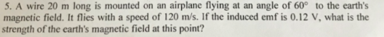 5. A wire 20 m long is mounted on an airplane flying at an angle of 60° to the earths magnetic field. It flies with a speed of 120 m/s. If the induced emf is 0.12 V, what is the strength of the earths magnetic field at this point?