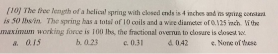[10] The free length of a helical spring with closed ends is 4 inches and its spring constant is 50 lbs/in. The spring has a total of 10 coils and a wire diameter of 0.125 inch. If the maximum working force is 100 lbs, the fractional overrun to closure is closest to: a. 0.15 b. 0.23 c. 0.31 d. 0.42 e. None of these