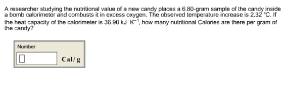 A researcher studying the nutritional value of a new candy places a 6.80-gram sample of the candy inside a bomb calorimeter and combusts it in excess oxygen. The observed temperature increase is 2.32°C, if the heat capacity of the calorimeter is 36.90 kJ K-1, how many nutritional Calories are there per gram of the candy? Number Cal/g