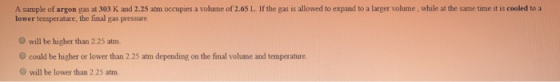 A sample of argon gas at 303 K and 2.25 atm occupies a volume of 2.65 L. If the gas is allowed to expand to a larger volume,