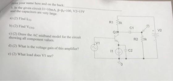 your name here and on the back: In the given circuit 11-10mA, B- po 100, V2-15V and the capacitors are very large a) (2) Find lco b) (2) Find Vcro c) (2) Draw the AC midband model for the circuit C1 V2 CEO- R2 showing all component values. d) (2) What is the voltage gain of this amplifier? e (2) What load does VI see? V1 C2 0