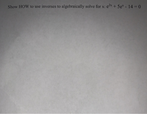 Show HOW to use inverses to algebraically solve for x: e2x + 5e* - 14 = 0
