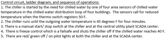 Control circuit, ladder diagram, and sequence of operations: 1. The chiller is started by the need for chilled water by one of four area sensors of chilled water temperature in the chilled water distribution loop of four buildings. The sensors call for reduced temperature when the thermo switch registers 50F 2. The chiller runs until the outgoing water temperature is 45 degrees F for four minutes. 3. There is a manual start/ stop switch at the chiller and at the central utility plant SCADA center. 4. There is freeze control which is a failsafe and shuts the chiller off if the chilled water reaches 40 F. 5. There are red/green off/on pilot lights at both the chiller and at the SCADA center.