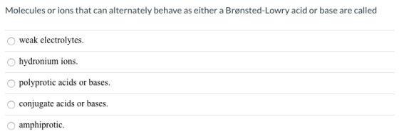 Molecules or ions that can alternately behave as either a Brønsted-Lowry acid or base are called weak electrolytes. hydronium